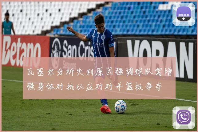 瓦塞尔分析失利原因强调球队需增强身体对抗以应对对手篮板争夺