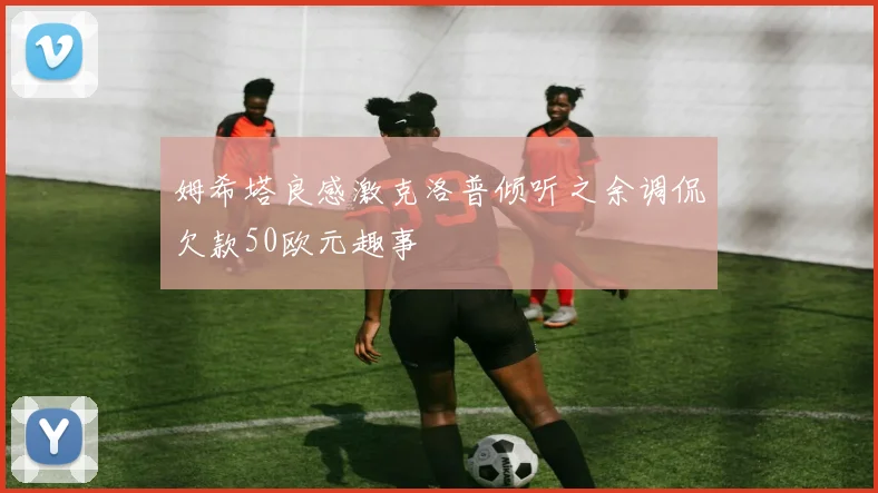 姆希塔良感激克洛普倾听之余调侃欠款50欧元趣事