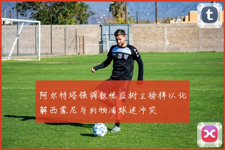 阿尔特塔强调教练应树立榜样以化解西蒙尼与利物浦球迷冲突