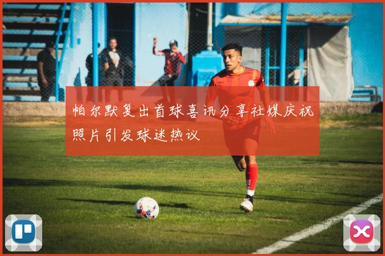 帕尔默复出首球喜讯分享社媒庆祝照片引发球迷热议