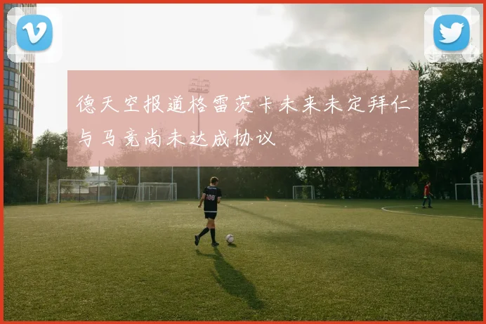 德天空报道格雷茨卡未来未定拜仁与马竞尚未达成协议
