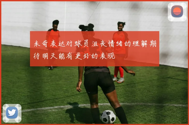 米奇表达对球员沮丧情绪的理解期待明天能有更好的表现