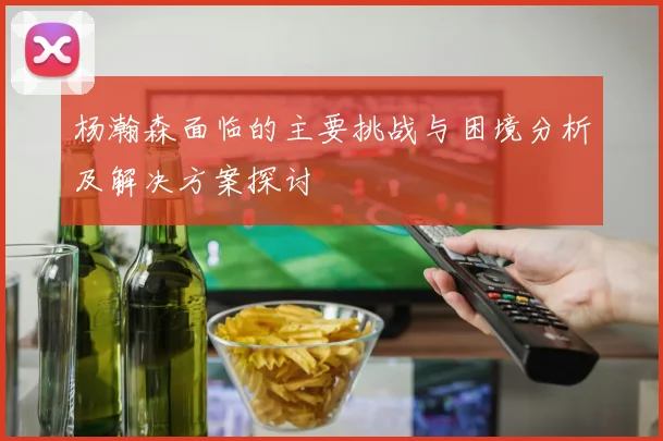 杨瀚森面临的主要挑战与困境分析及解决方案探讨