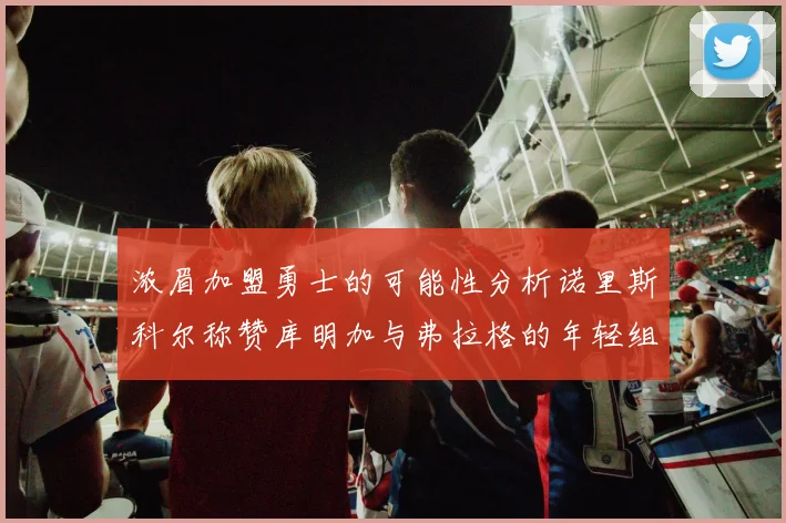 浓眉加盟勇士的可能性分析诺里斯科尔称赞库明加与弗拉格的年轻组合