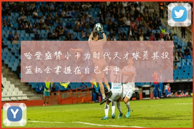哈登盛赞小卡为时代天才球员其投篮机会掌握在自己手中
