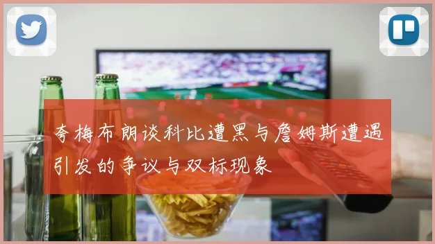 夸梅布朗谈科比遭黑与詹姆斯遭遇引发的争议与双标现象
