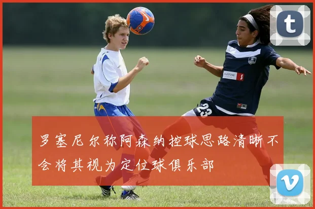 罗塞尼尔称阿森纳控球思路清晰不会将其视为定位球俱乐部