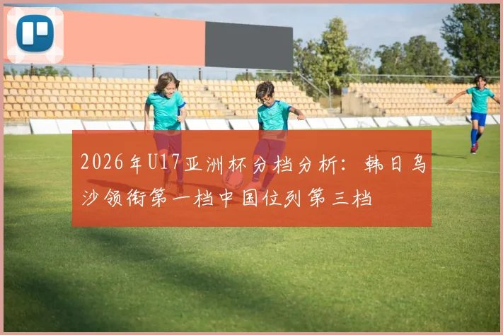 2026年U17亚洲杯分档分析：韩日乌沙领衔第一档中国位列第三档