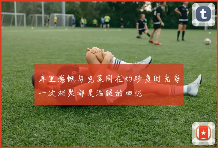 库里感慨与克莱同在的珍贵时光每一次相聚都是温暖的回忆