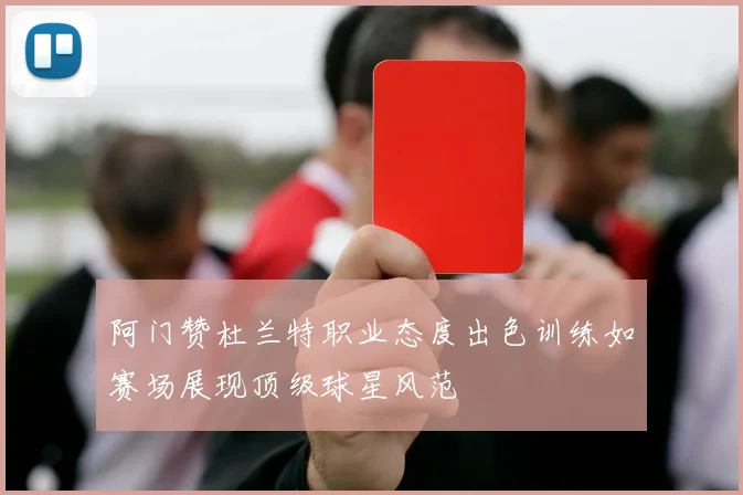 阿门赞杜兰特职业态度出色训练如赛场展现顶级球星风范