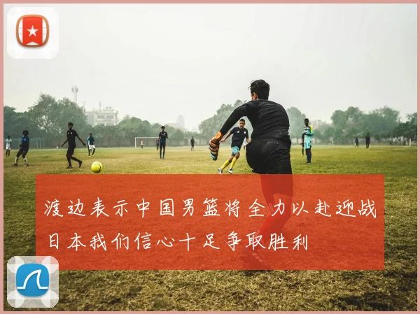 渡边表示中国男篮将全力以赴迎战日本我们信心十足争取胜利